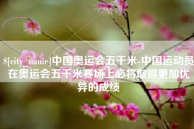 南通中国奥运会五千米-中国运动员在奥运会五千米赛场上必将取得更加优异的成绩