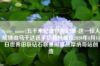 南通五千米纪录世界纪录-这一惊人成绩由乌干达选手切普特盖在2020年8月14日世界田联钻石联赛揭幕战摩纳哥站创造