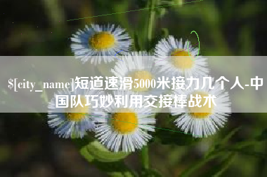 南通短道速滑5000米接力几个人-中国队巧妙利用交接棒战术