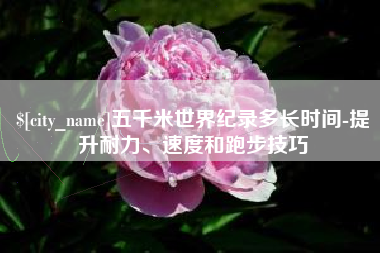 南通五千米世界纪录多长时间-提升耐力、速度和跑步技巧