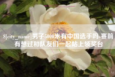 南通男子5000米有中国选手吗-赛前有想过和队友们一起站上领奖台