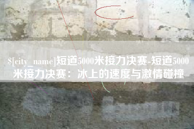 南通短道5000米接力决赛-短道5000米接力决赛：冰上的速度与激情碰撞