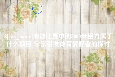 南通滑冰比赛中的5000米接力属于什么项目-常常引发体育爱好者的探讨